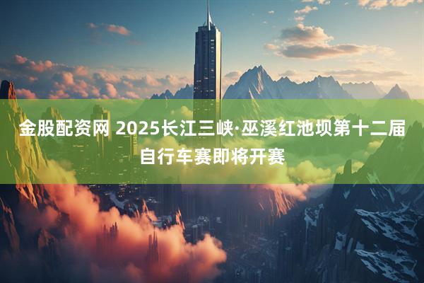 金股配资网 2025长江三峡·巫溪红池坝第十二届自行车赛即将开赛