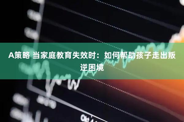 A策略 当家庭教育失效时：如何帮助孩子走出叛逆困境