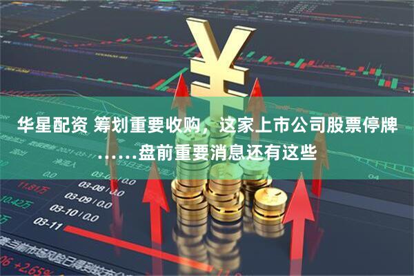 华星配资 筹划重要收购，这家上市公司股票停牌……盘前重要消息还有这些