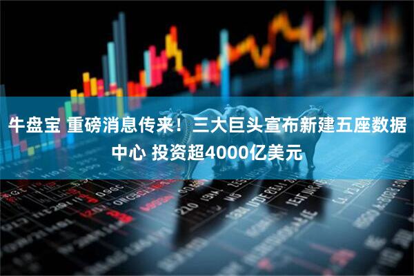牛盘宝 重磅消息传来！三大巨头宣布新建五座数据中心 投资超4000亿美元