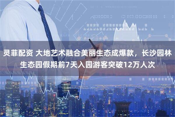 灵菲配资 大地艺术融合美丽生态成爆款，长沙园林生态园假期前7天入园游客突破12万人次