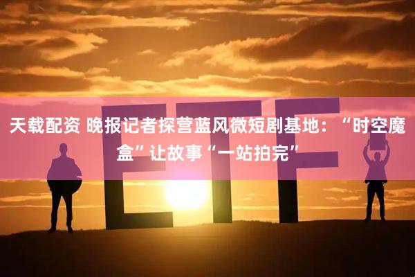 天载配资 晚报记者探营蓝风微短剧基地：“时空魔盒”让故事“一站拍完”