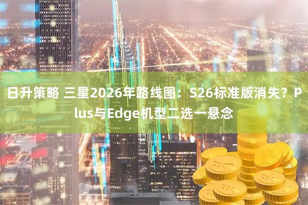 日升策略 三星2026年路线图：S26标准版消失？Plus与Edge机型二选一悬念