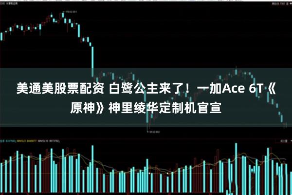美通美股票配资 白鹭公主来了！一加Ace 6T《原神》神里绫华定制机官宣