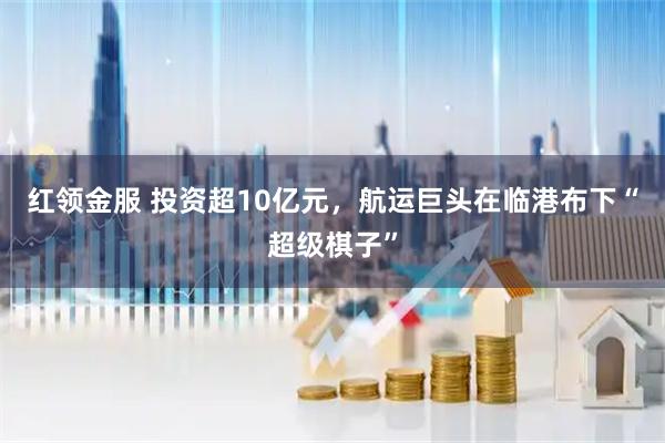 红领金服 投资超10亿元，航运巨头在临港布下“超级棋子”