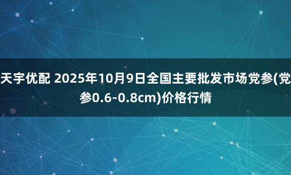天宇优配 2025年10月9日全国主要批发市场党参(党参0.6-0.8cm)价格行情