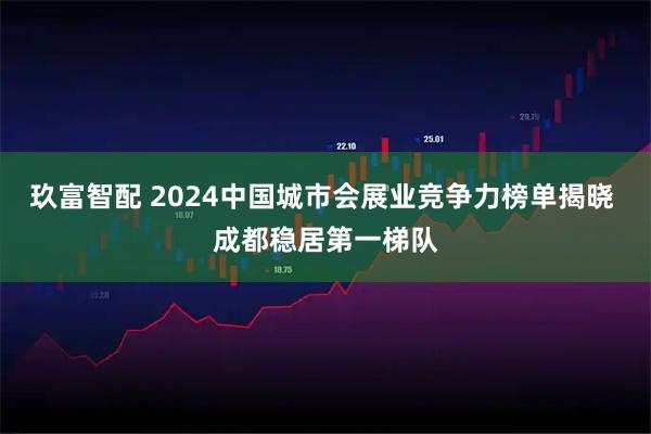玖富智配 2024中国城市会展业竞争力榜单揭晓 成都稳居第一梯队