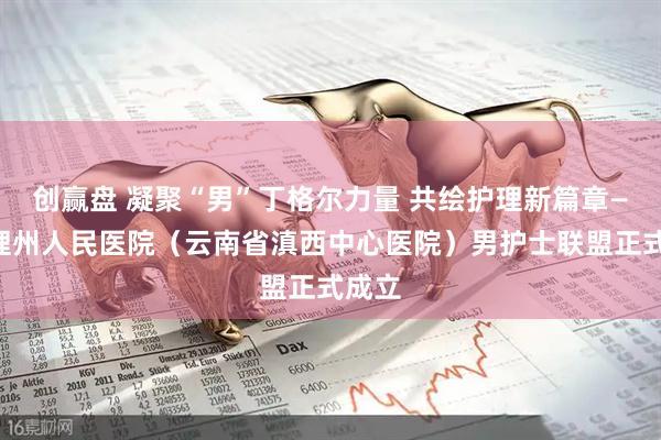创赢盘 凝聚“男”丁格尔力量 共绘护理新篇章——大理州人民医院(云南省滇西中心医院)男护士联盟正式成立