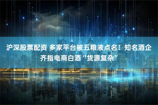 沪深股票配资 多家平台被五粮液点名！知名酒企齐指电商白酒“货源复杂”