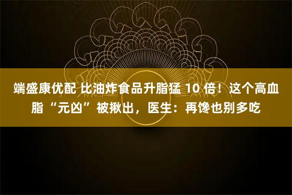 端盛康优配 比油炸食品升脂猛 10 倍！这个高血脂 “元凶” 被揪出，医生：再馋也别多吃
