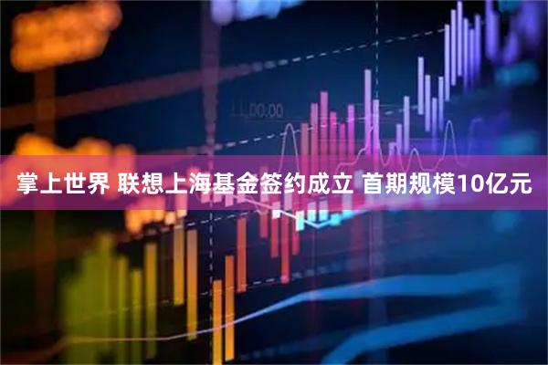 掌上世界 联想上海基金签约成立 首期规模10亿元
