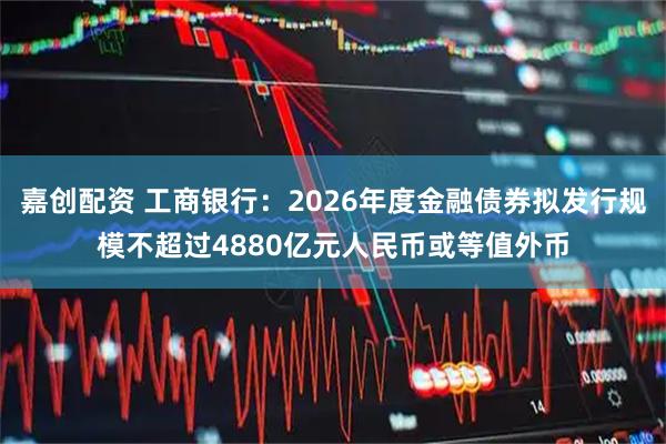 嘉创配资 工商银行：2026年度金融债券拟发行规模不超过4880亿元人民币或等值外币