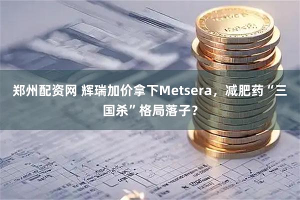 郑州配资网 辉瑞加价拿下Metsera，减肥药“三国杀”格局落子？