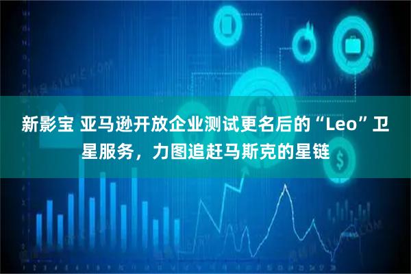 新影宝 亚马逊开放企业测试更名后的“Leo”卫星服务，力图追赶马斯克的星链