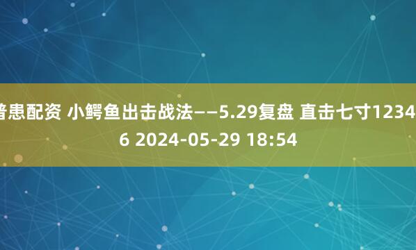 普患配资 小鳄鱼出击战法——5.29复盘 直击七寸123456 2024-05-29 18:54