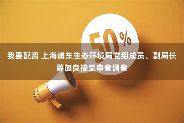 我要配资 上海浦东生态环境局党组成员、副局长薛加良接受审查调查