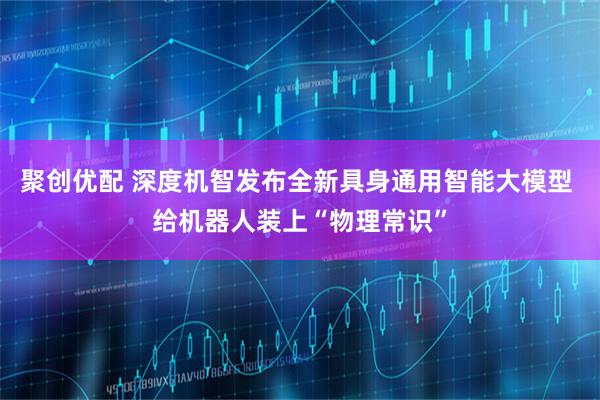 聚创优配 深度机智发布全新具身通用智能大模型 给机器人装上“物理常识”