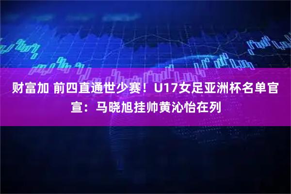 财富加 前四直通世少赛！U17女足亚洲杯名单官宣：马晓旭挂帅黄沁怡在列