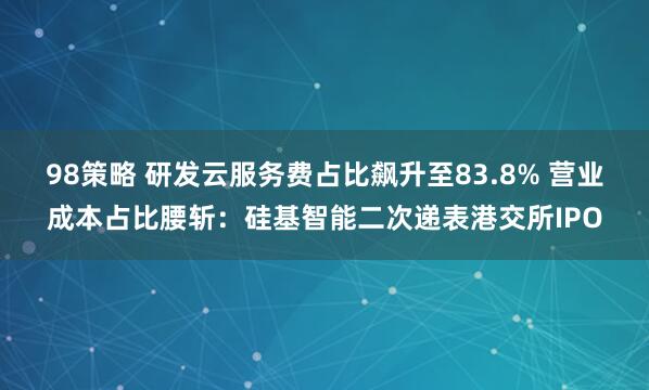 98策略 研发云服务费占比飙升至83.8% 营业成本占比腰斩：硅基智能二次递表港交所IPO