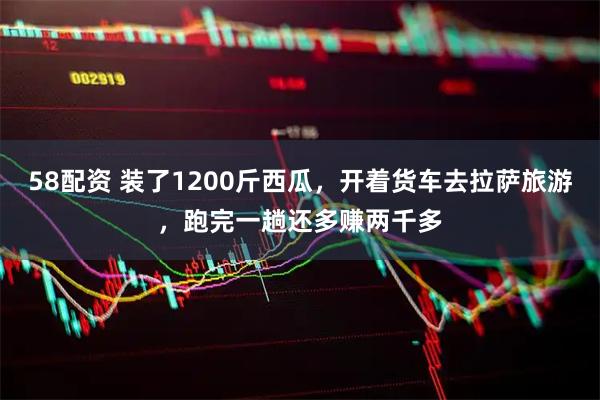 58配资 装了1200斤西瓜，开着货车去拉萨旅游，跑完一趟还多赚两千多