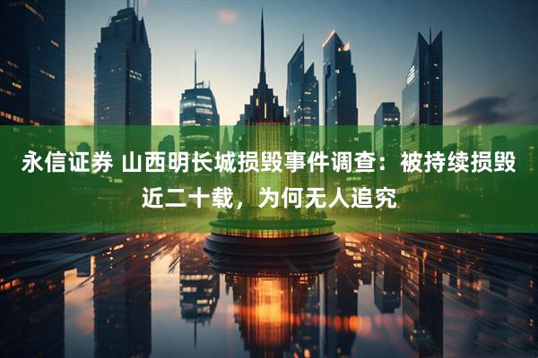 永信证券 山西明长城损毁事件调查：被持续损毁近二十载，为何无人追究