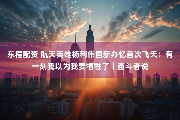 东程配资 航天英雄杨利伟国新办忆首次飞天：有一刻我以为我要牺牲了｜奋斗者说