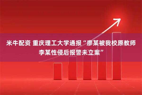 米牛配资 重庆理工大学通报“廖某被我校原教师李某性侵后报警未立案”